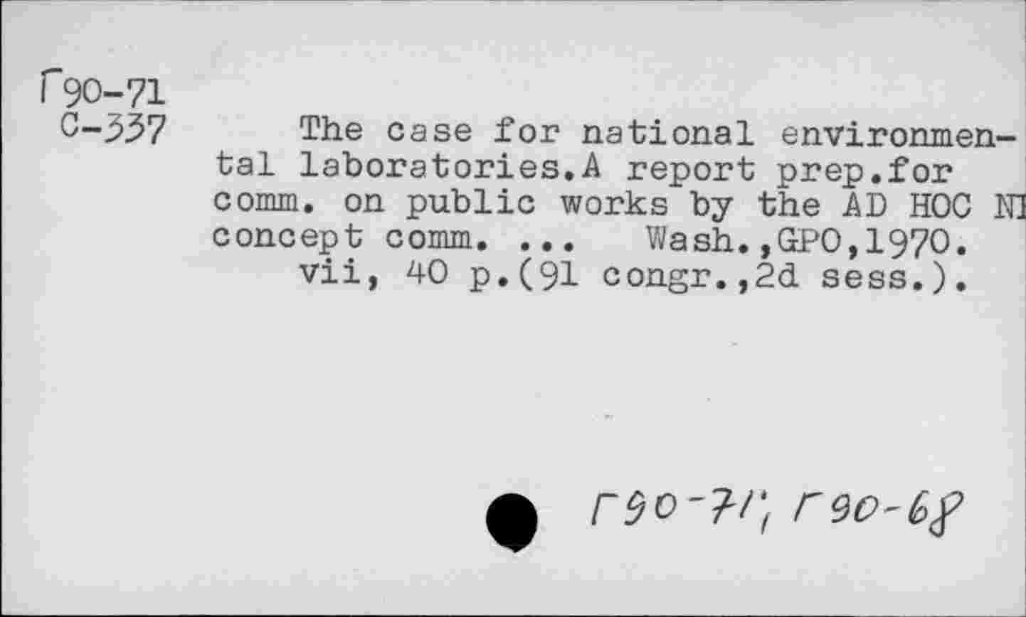 ﻿r 90-71
0-337
The case for national environmental laboratories.A report prep.for comm, on public works by the AD HOC N] concept comm. ... Wash.,GPO,197O.
vii, 40 p.(91 congr.,2d sess.).
